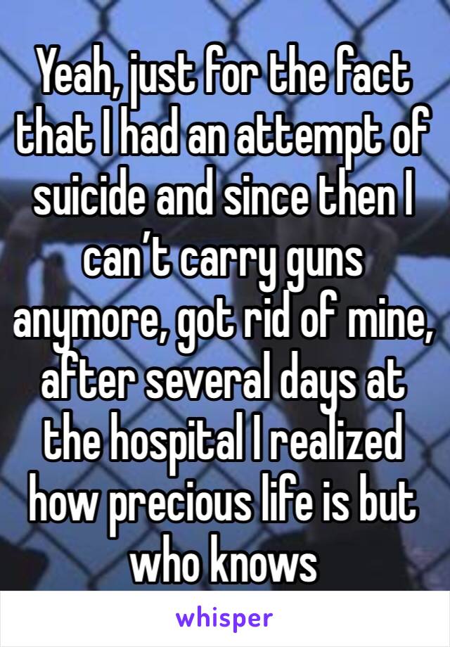 Yeah, just for the fact that I had an attempt of suicide and since then I can’t carry guns anymore, got rid of mine, after several days at the hospital I realized how precious life is but who knows