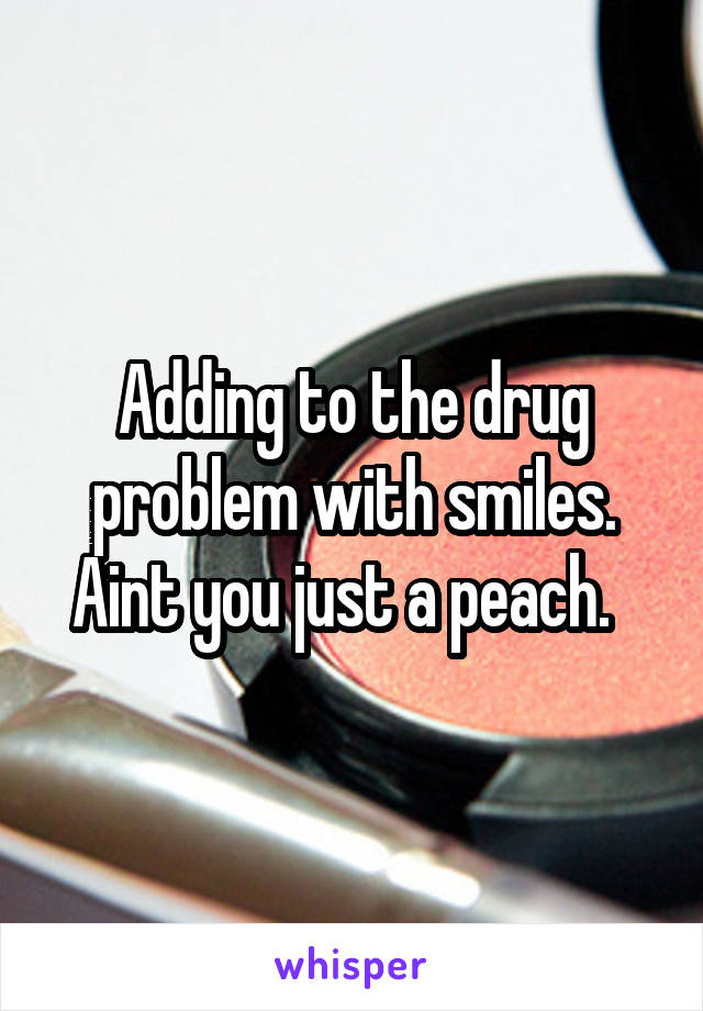 Adding to the drug problem with smiles. Aint you just a peach.  