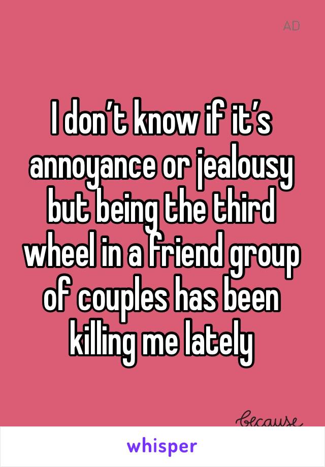 I don’t know if it’s annoyance or jealousy but being the third wheel in a friend group of couples has been killing me lately 