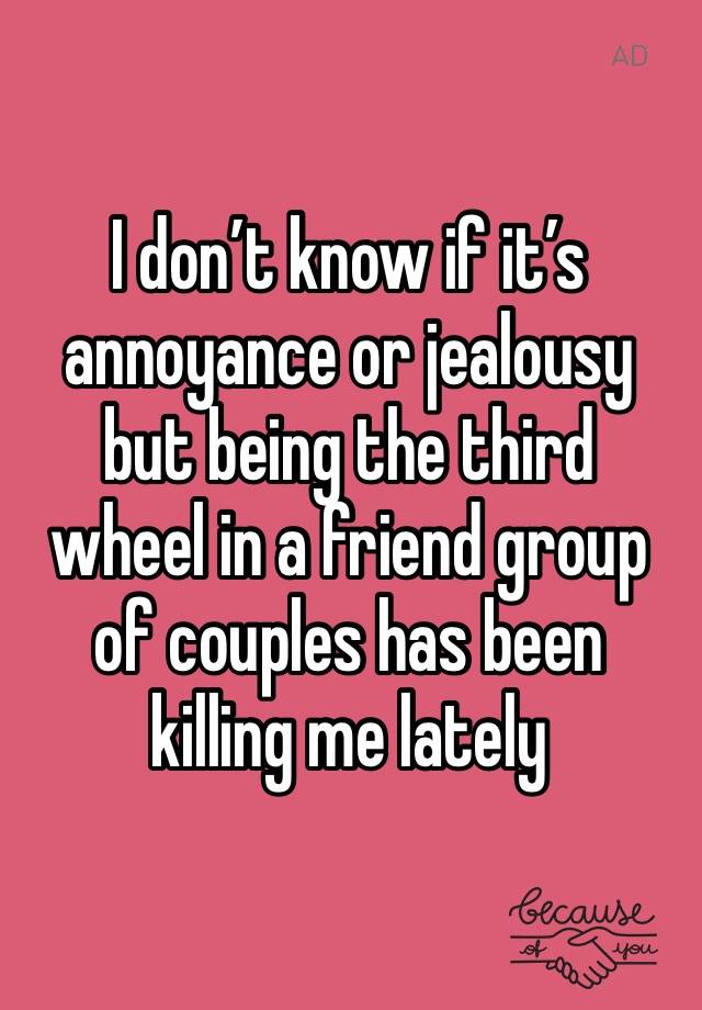 I don’t know if it’s annoyance or jealousy but being the third wheel in a friend group of couples has been killing me lately 