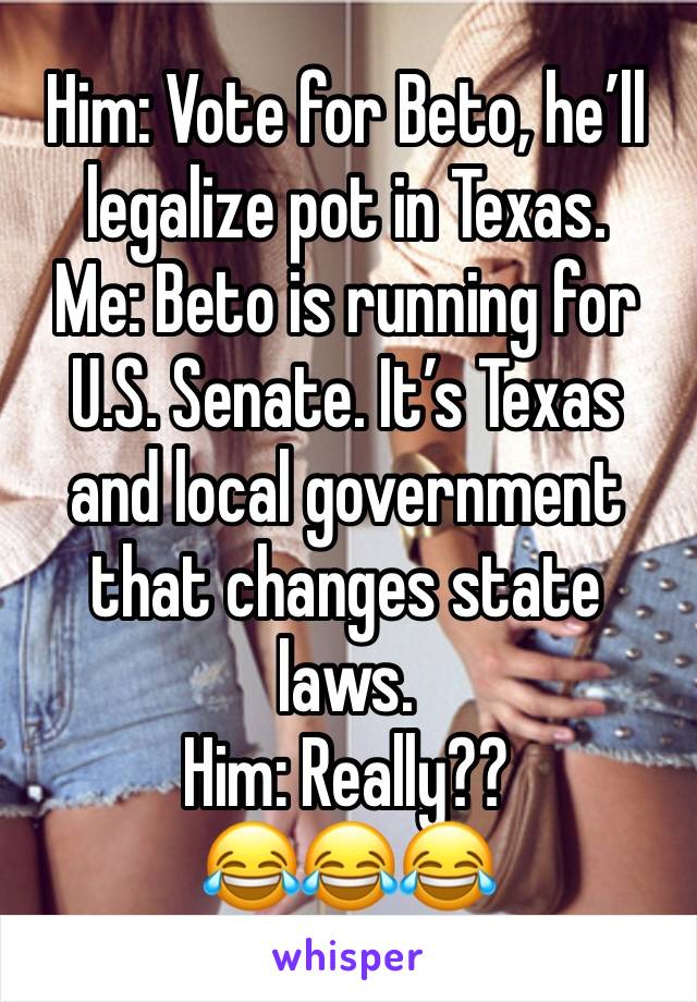 Him: Vote for Beto, he’ll legalize pot in Texas. 
Me: Beto is running for U.S. Senate. It’s Texas and local government that changes state laws. 
Him: Really??
😂😂😂