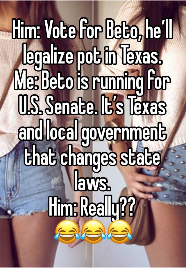 Him: Vote for Beto, he’ll legalize pot in Texas. 
Me: Beto is running for U.S. Senate. It’s Texas and local government that changes state laws. 
Him: Really??
😂😂😂