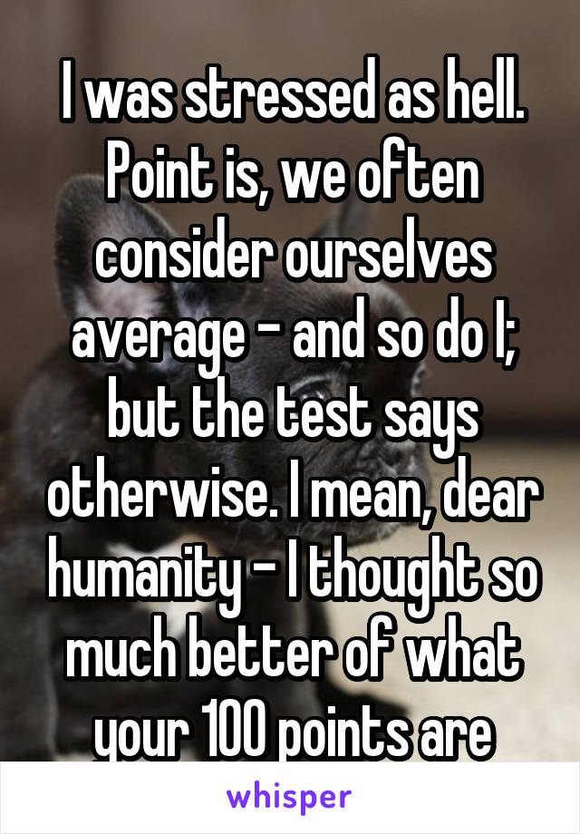 I was stressed as hell. Point is, we often consider ourselves average - and so do I; but the test says otherwise. I mean, dear humanity - I thought so much better of what your 100 points are