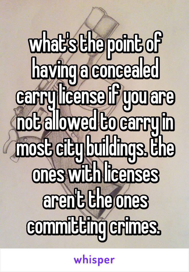 what's the point of having a concealed carry license if you are not allowed to carry in most city buildings. the ones with licenses aren't the ones committing crimes. 