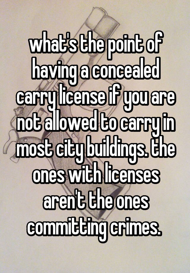 what's the point of having a concealed carry license if you are not allowed to carry in most city buildings. the ones with licenses aren't the ones committing crimes. 