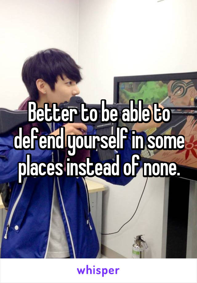 Better to be able to defend yourself in some places instead of none.