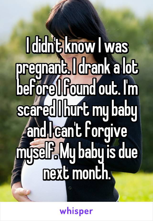 I didn't know I was pregnant. I drank a lot before I found out. I'm scared I hurt my baby and I can't forgive myself. My baby is due next month.