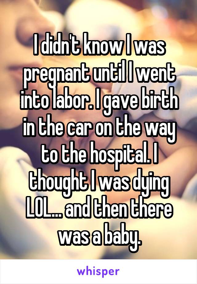 I didn't know I was pregnant until I went into labor. I gave birth in the car on the way to the hospital. I thought I was dying LOL... and then there was a baby.