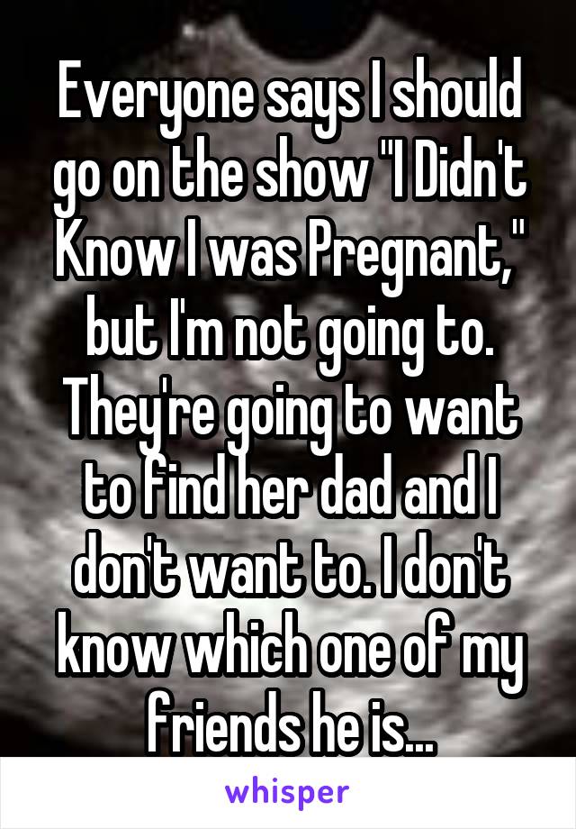 Everyone says I should go on the show "I Didn't Know I was Pregnant," but I'm not going to. They're going to want to find her dad and I don't want to. I don't know which one of my friends he is...