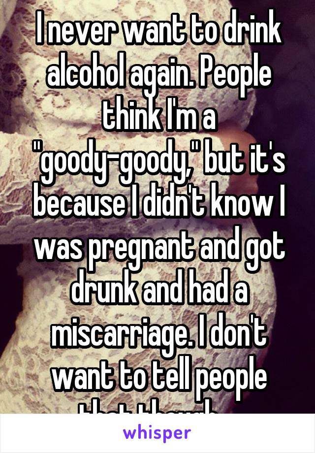 I never want to drink alcohol again. People think I'm a "goody-goody," but it's because I didn't know I was pregnant and got drunk and had a miscarriage. I don't want to tell people that though....