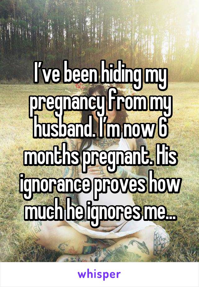 I’ve been hiding my pregnancy from my husband. I’m now 6 months pregnant. His ignorance proves how much he ignores me...