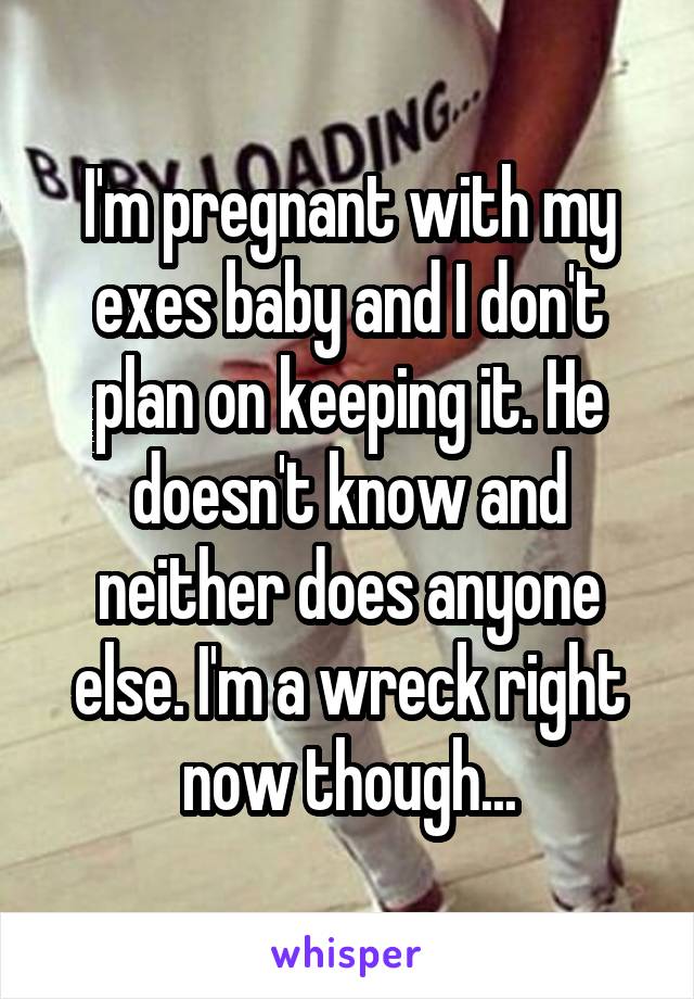 I'm pregnant with my exes baby and I don't plan on keeping it. He doesn't know and neither does anyone else. I'm a wreck right now though...