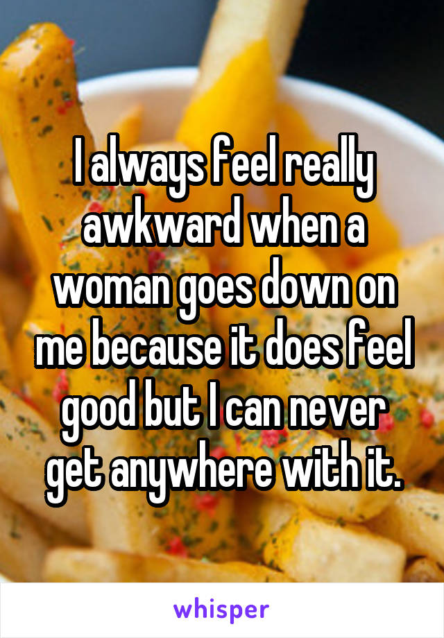 I always feel really awkward when a woman goes down on me because it does feel good but I can never get anywhere with it.