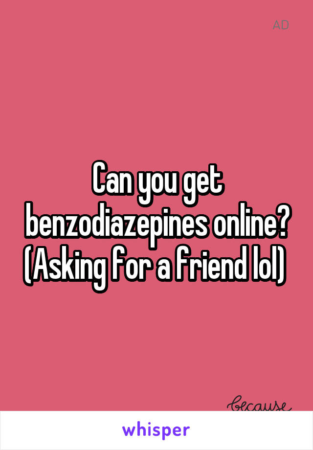 Can you get benzodiazepines online? (Asking for a friend lol) 