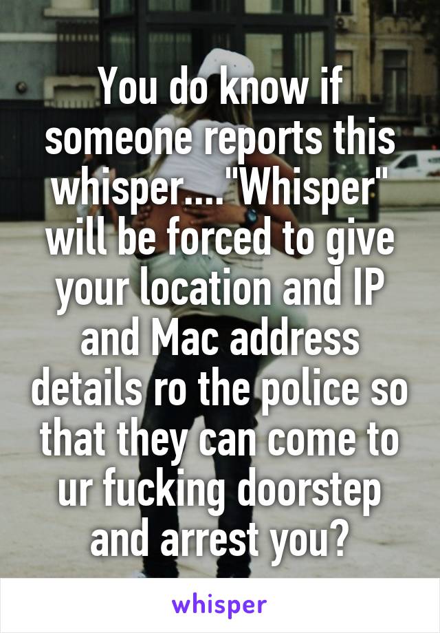 You do know if someone reports this whisper...."Whisper" will be forced to give your location and IP and Mac address details ro the police so that they can come to ur fucking doorstep and arrest you?