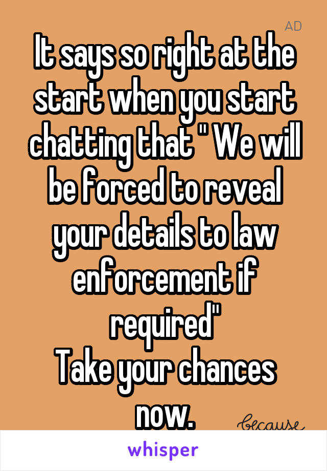 It says so right at the start when you start chatting that " We will be forced to reveal your details to law enforcement if required"
Take your chances now.