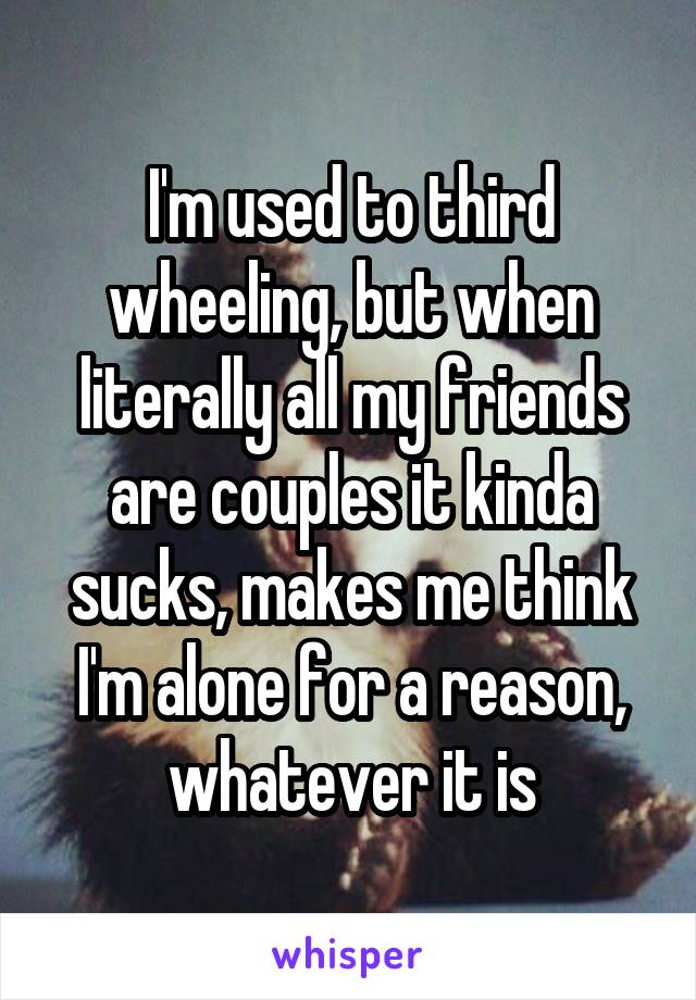 I'm used to third wheeling, but when literally all my friends are couples it kinda sucks, makes me think I'm alone for a reason, whatever it is