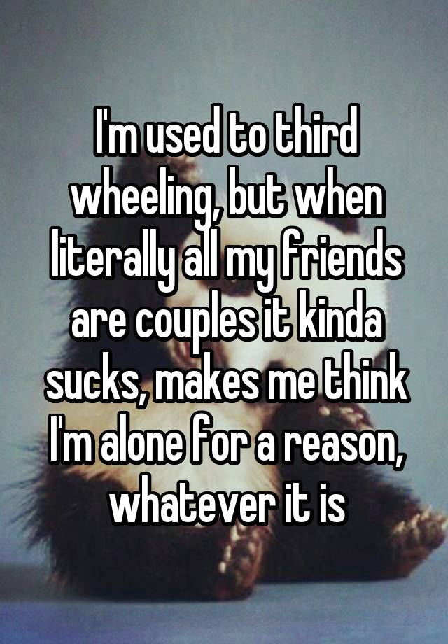 I'm used to third wheeling, but when literally all my friends are couples it kinda sucks, makes me think I'm alone for a reason, whatever it is