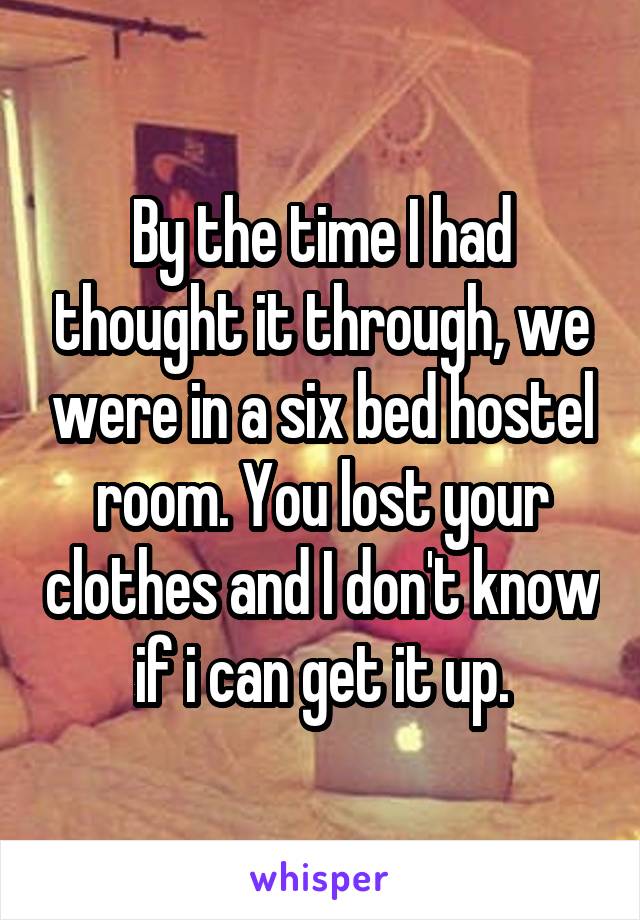 By the time I had thought it through, we were in a six bed hostel room. You lost your clothes and I don't know if i can get it up.