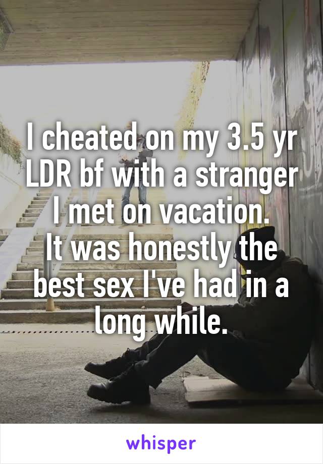 I cheated on my 3.5 yr LDR bf with a stranger I met on vacation.
It was honestly the best sex I've had in a long while.