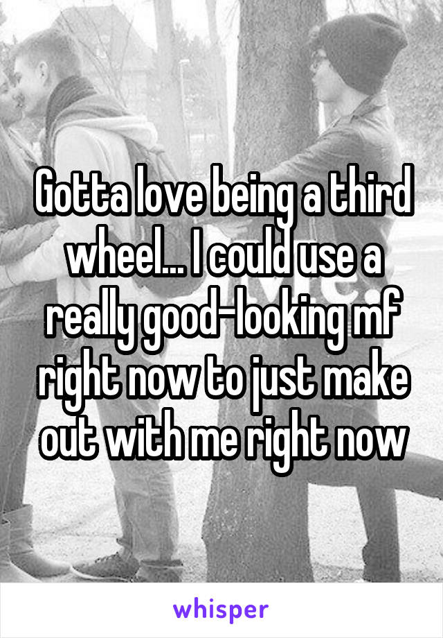 Gotta love being a third wheel... I could use a really good-looking mf right now to just make out with me right now