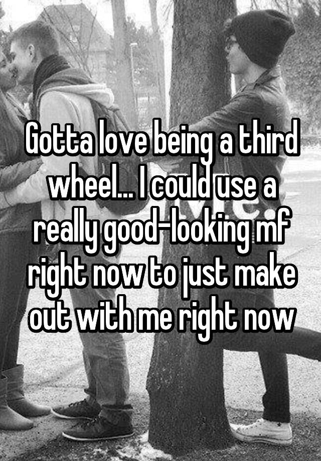 Gotta love being a third wheel... I could use a really good-looking mf right now to just make out with me right now