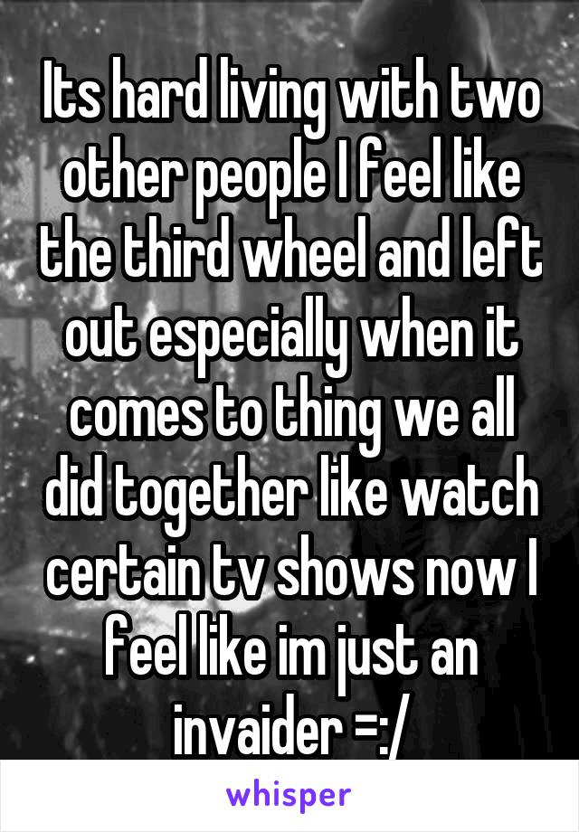 Its hard living with two other people I feel like the third wheel and left out especially when it comes to thing we all did together like watch certain tv shows now I feel like im just an invaider =:/