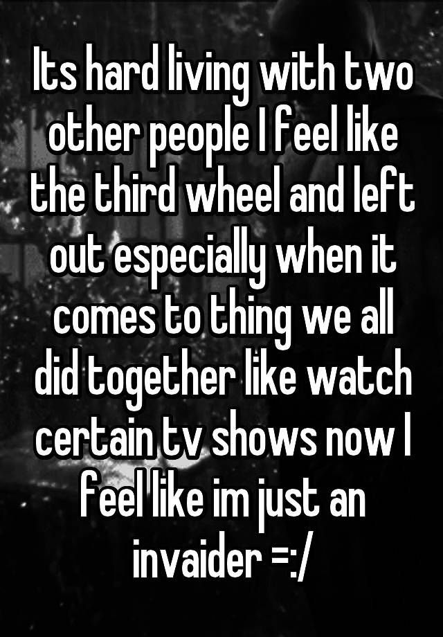 Its hard living with two other people I feel like the third wheel and left out especially when it comes to thing we all did together like watch certain tv shows now I feel like im just an invaider =:/