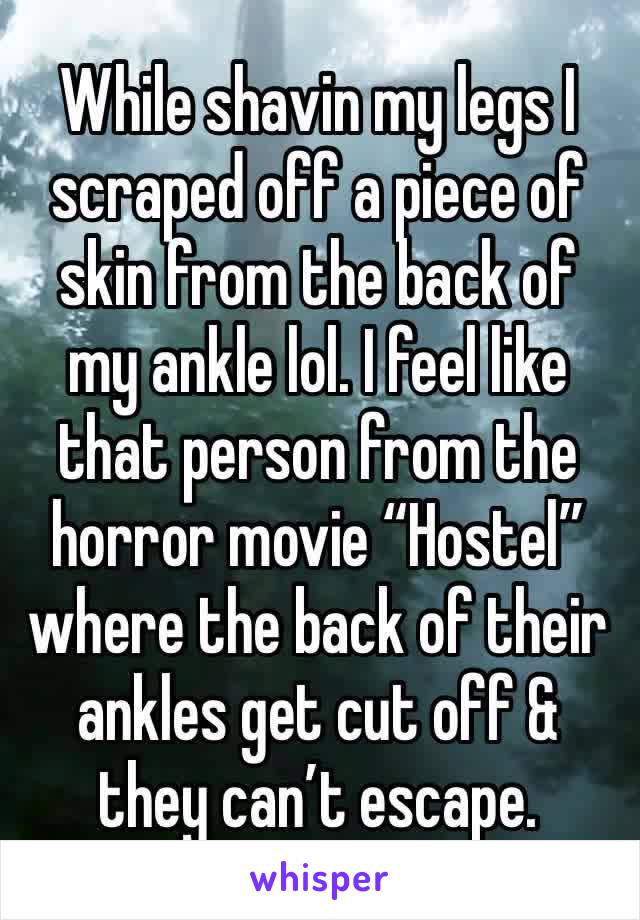 While shavin my legs I scraped off a piece of skin from the back of my ankle lol. I feel like that person from the horror movie “Hostel” where the back of their ankles get cut off & they can’t escape.