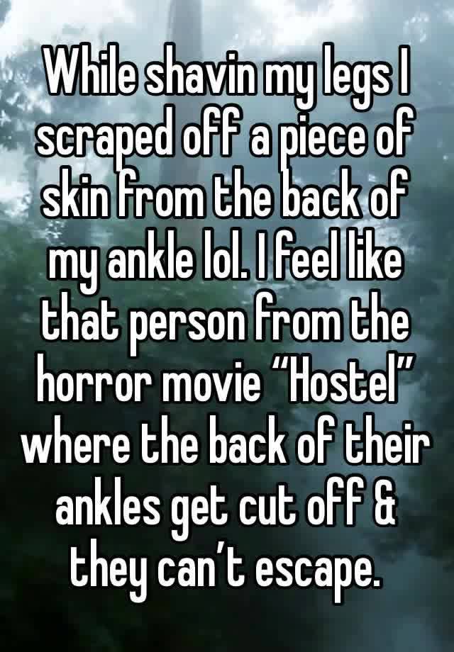 While shavin my legs I scraped off a piece of skin from the back of my ankle lol. I feel like that person from the horror movie “Hostel” where the back of their ankles get cut off & they can’t escape.