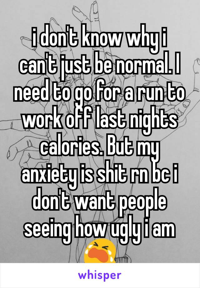 i don't know why i can't just be normal. I need to go for a run to work off last nights calories. But my anxiety is shit rn bc i don't want people seeing how ugly i am 😭