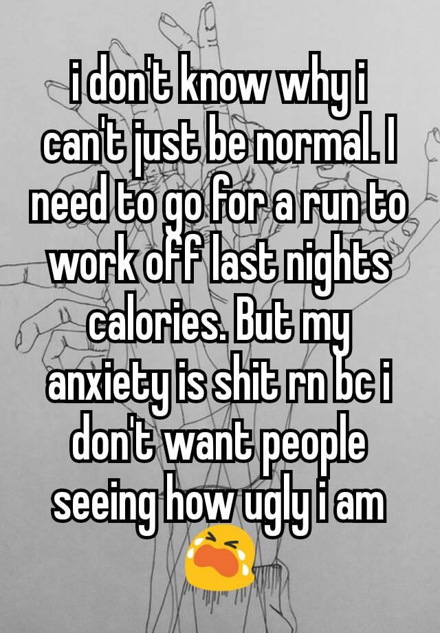 i don't know why i can't just be normal. I need to go for a run to work off last nights calories. But my anxiety is shit rn bc i don't want people seeing how ugly i am 😭