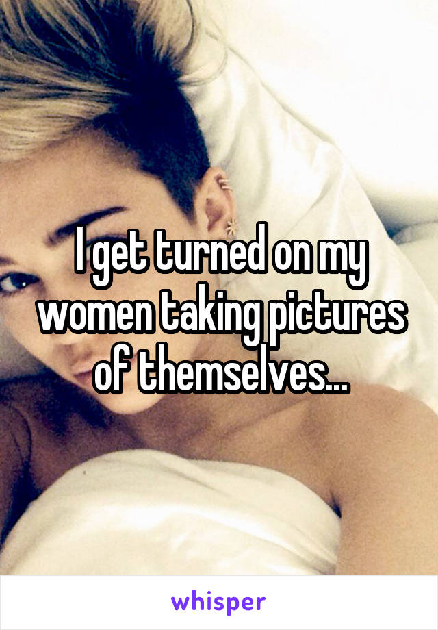 I get turned on my women taking pictures of themselves...