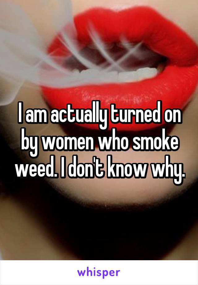 I am actually turned on by women who smoke weed. I don't know why.