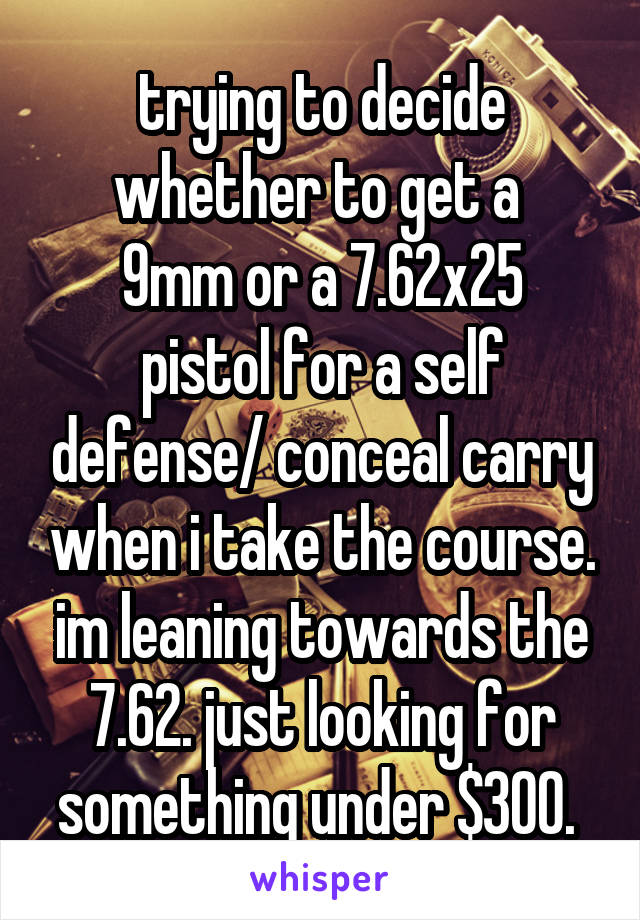 trying to decide whether to get a 
9mm or a 7.62x25 pistol for a self defense/ conceal carry when i take the course. im leaning towards the 7.62. just looking for something under $300. 