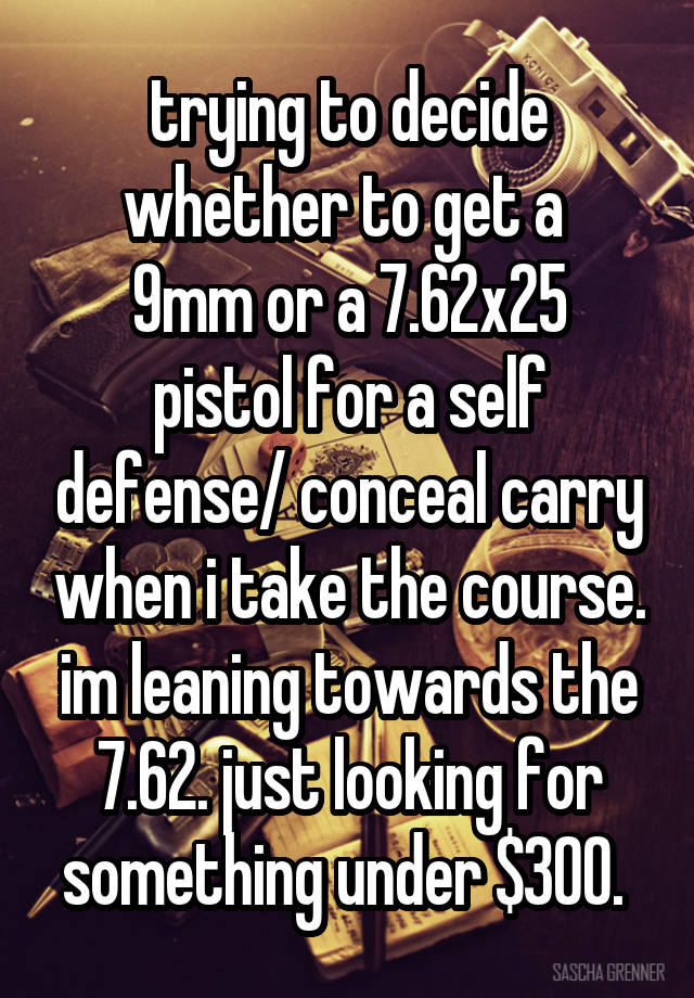 trying to decide whether to get a 
9mm or a 7.62x25 pistol for a self defense/ conceal carry when i take the course. im leaning towards the 7.62. just looking for something under $300. 