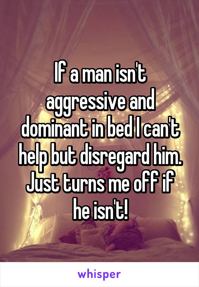 If a man isn't aggressive and dominant in bed I can't help but disregard him.
Just turns me off if he isn't!