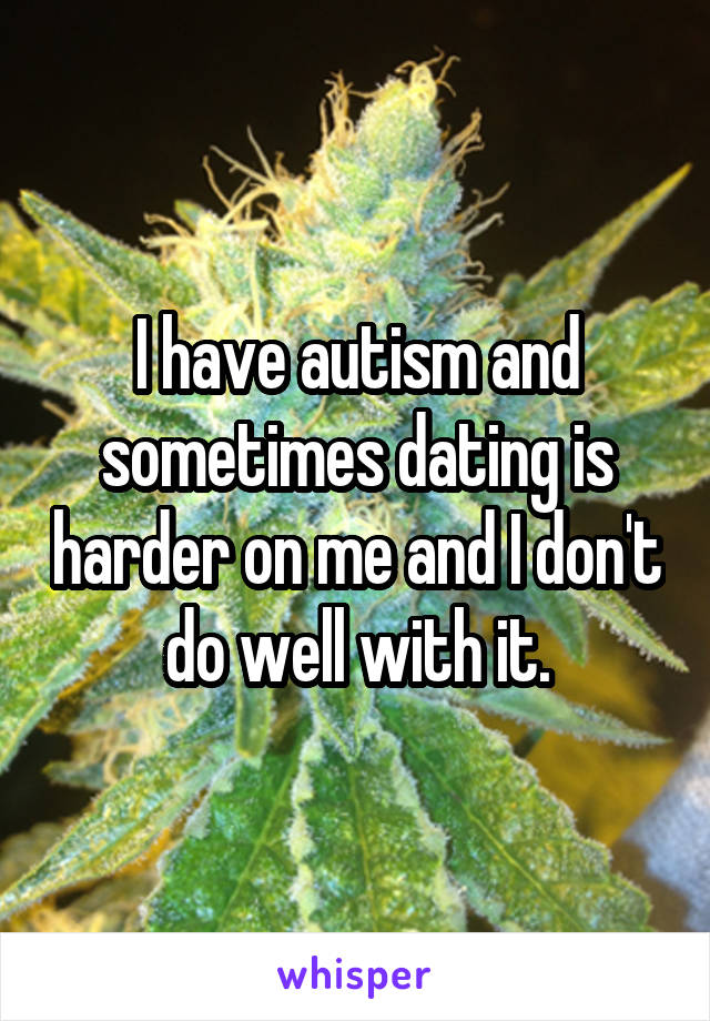 I have autism and sometimes dating is harder on me and I don't do well with it.