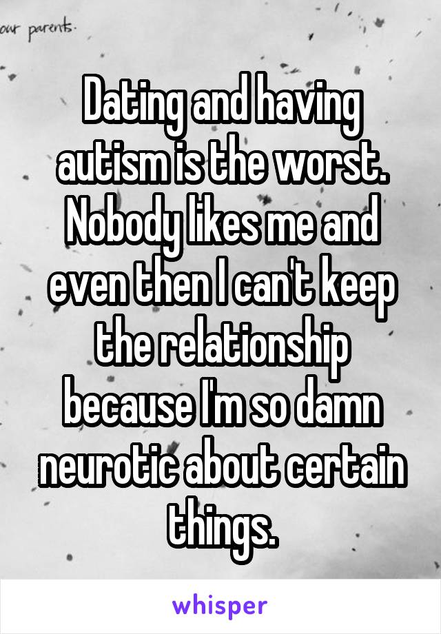 Dating and having autism is the worst. Nobody likes me and even then I can't keep the relationship because I'm so damn neurotic about certain things.