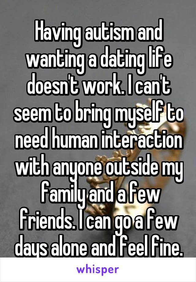 Having autism and wanting a dating life doesn't work. I can't seem to bring myself to need human interaction with anyone outside my  family and a few friends. I can go a few days alone and feel fine.