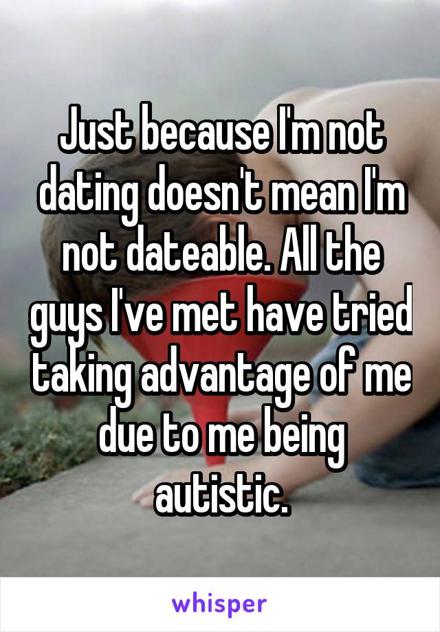 Just because I'm not dating doesn't mean I'm not dateable. All the guys I've met have tried taking advantage of me due to me being autistic.