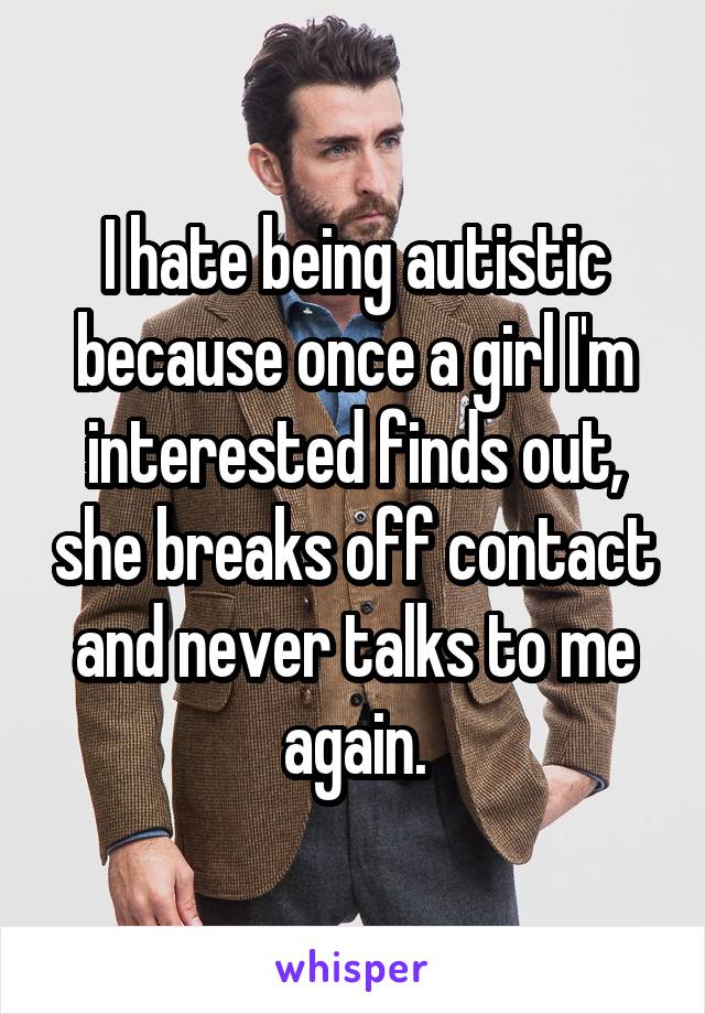 I hate being autistic because once a girl I'm interested finds out, she breaks off contact and never talks to me again.