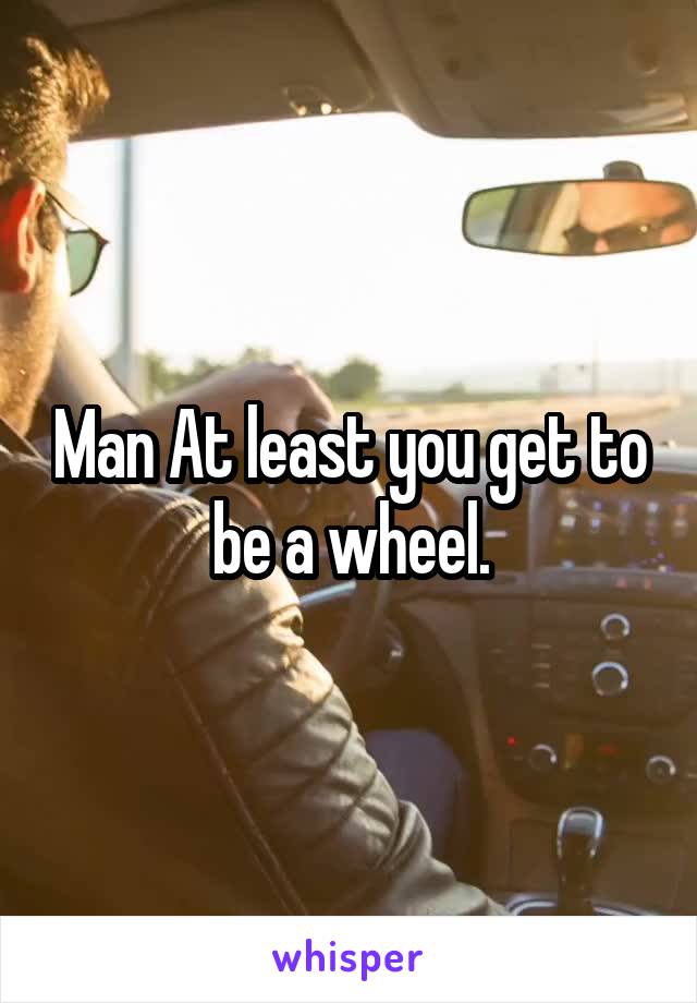 Man At least you get to be a wheel.