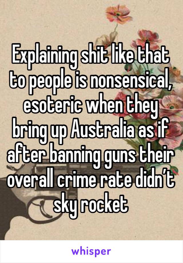 Explaining shit like that to people is nonsensical, esoteric when they bring up Australia as if after banning guns their overall crime rate didn’t sky rocket 