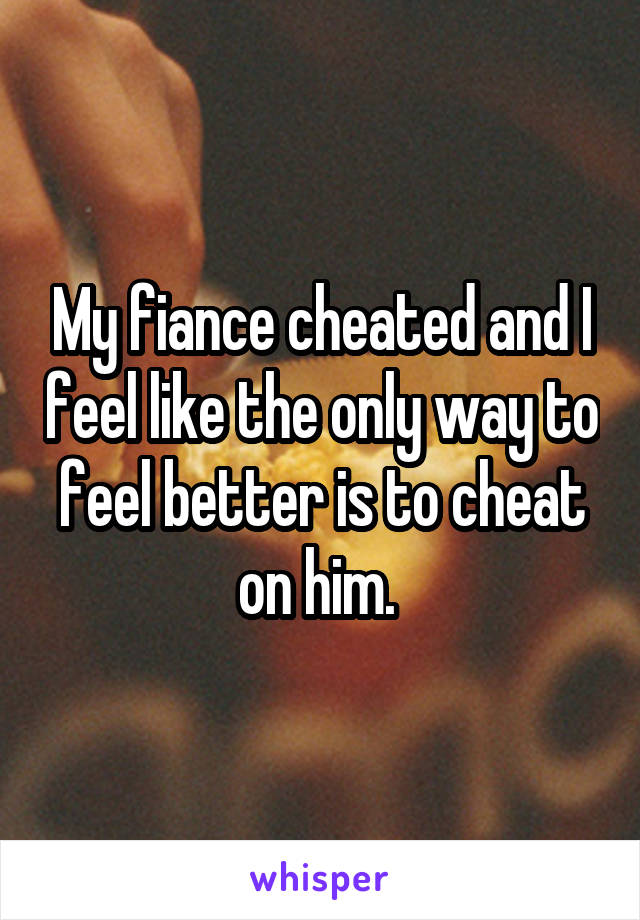 My fiance cheated and I feel like the only way to feel better is to cheat on him. 