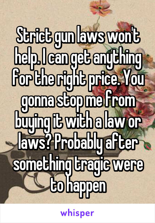 Strict gun laws won't help. I can get anything for the right price. You gonna stop me from buying it with a law or laws? Probably after something tragic were to happen