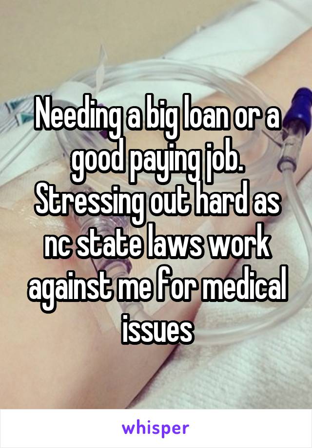 Needing a big loan or a good paying job. Stressing out hard as nc state laws work against me for medical issues