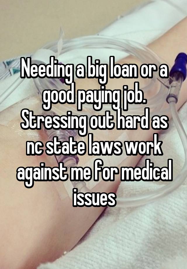 Needing a big loan or a good paying job. Stressing out hard as nc state laws work against me for medical issues