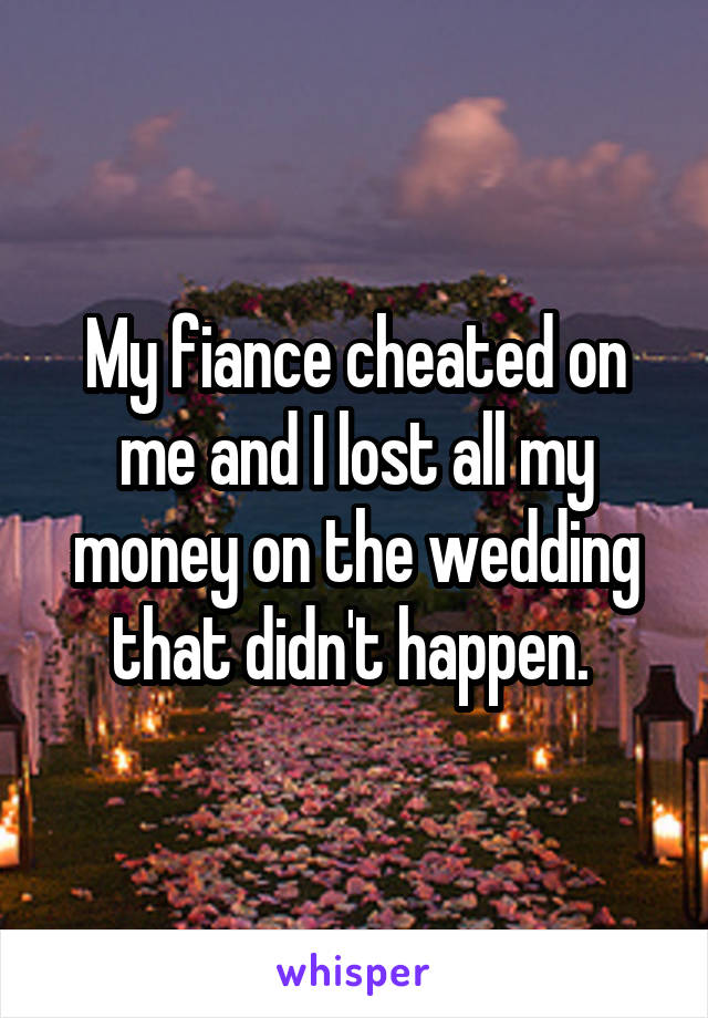 My fiance cheated on me and I lost all my money on the wedding that didn't happen. 