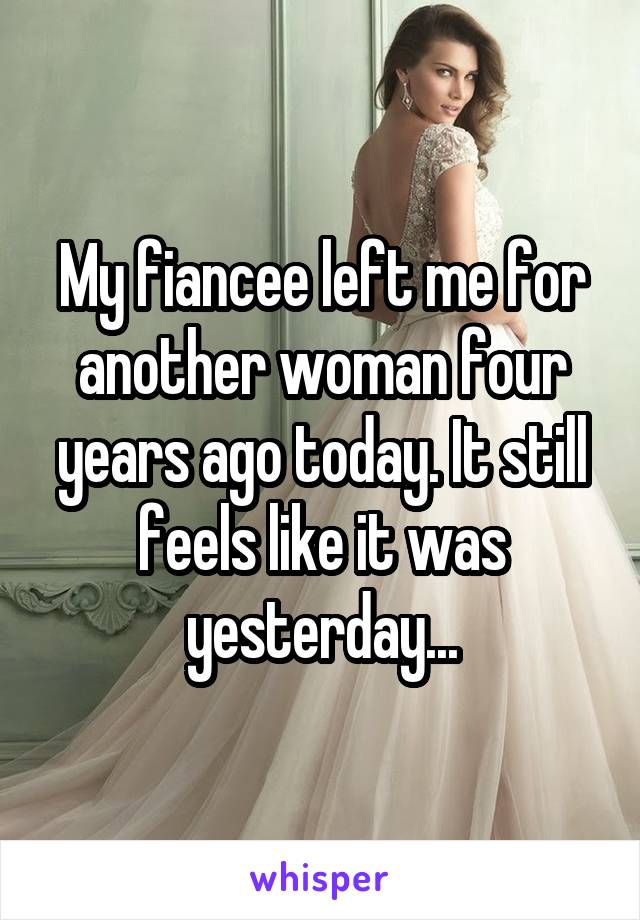 My fiancee left me for another woman four years ago today. It still feels like it was yesterday...